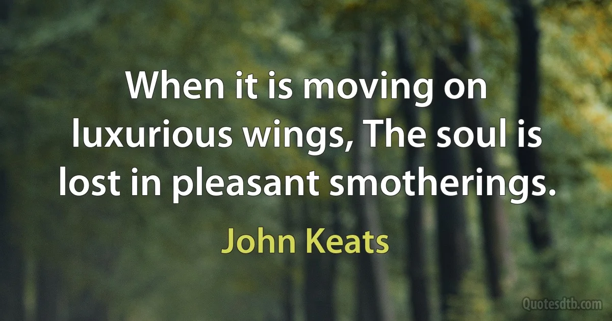 When it is moving on luxurious wings, The soul is lost in pleasant smotherings. (John Keats)