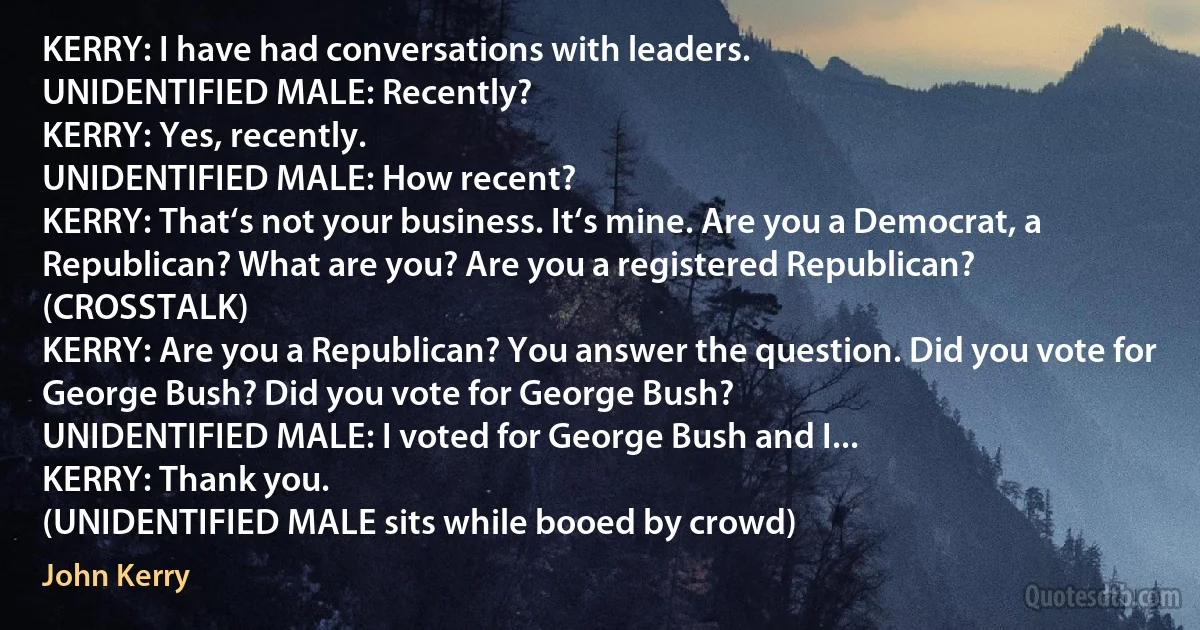 KERRY: I have had conversations with leaders.
UNIDENTIFIED MALE: Recently?
KERRY: Yes, recently.
UNIDENTIFIED MALE: How recent?
KERRY: That‘s not your business. It‘s mine. Are you a Democrat, a Republican? What are you? Are you a registered Republican?
(CROSSTALK)
KERRY: Are you a Republican? You answer the question. Did you vote for George Bush? Did you vote for George Bush?
UNIDENTIFIED MALE: I voted for George Bush and I...
KERRY: Thank you.
(UNIDENTIFIED MALE sits while booed by crowd) (John Kerry)