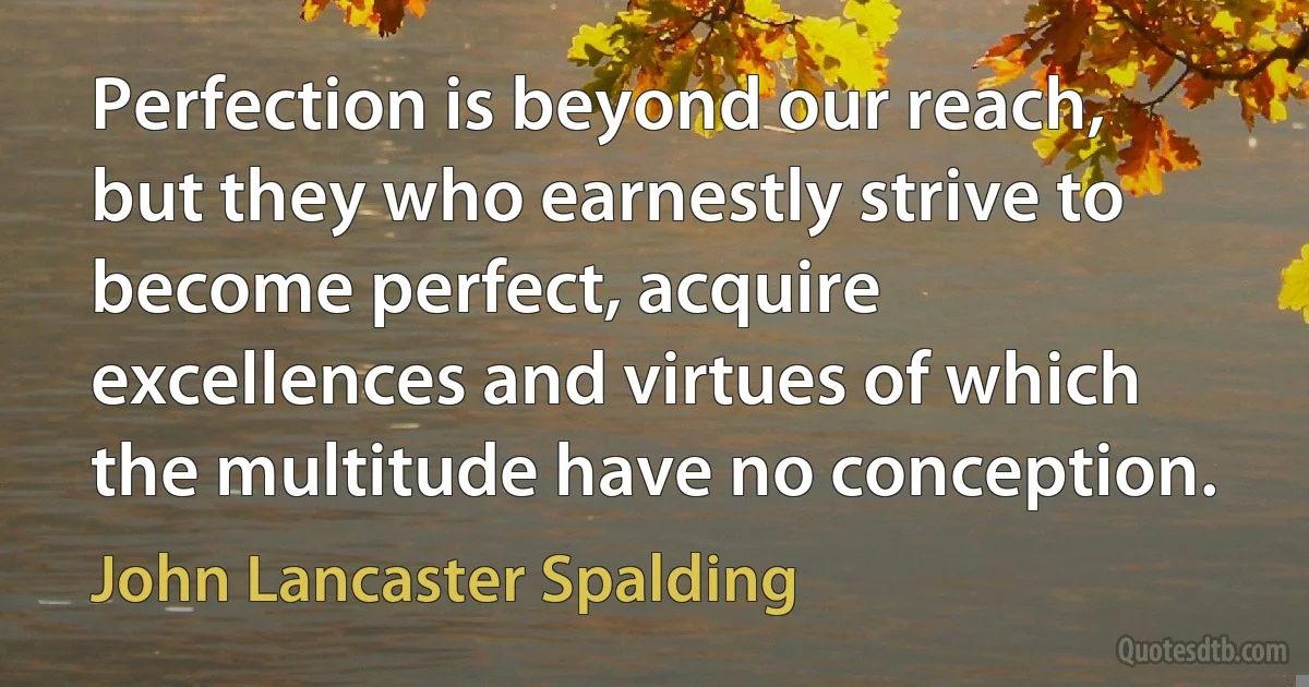 Perfection is beyond our reach, but they who earnestly strive to become perfect, acquire excellences and virtues of which the multitude have no conception. (John Lancaster Spalding)