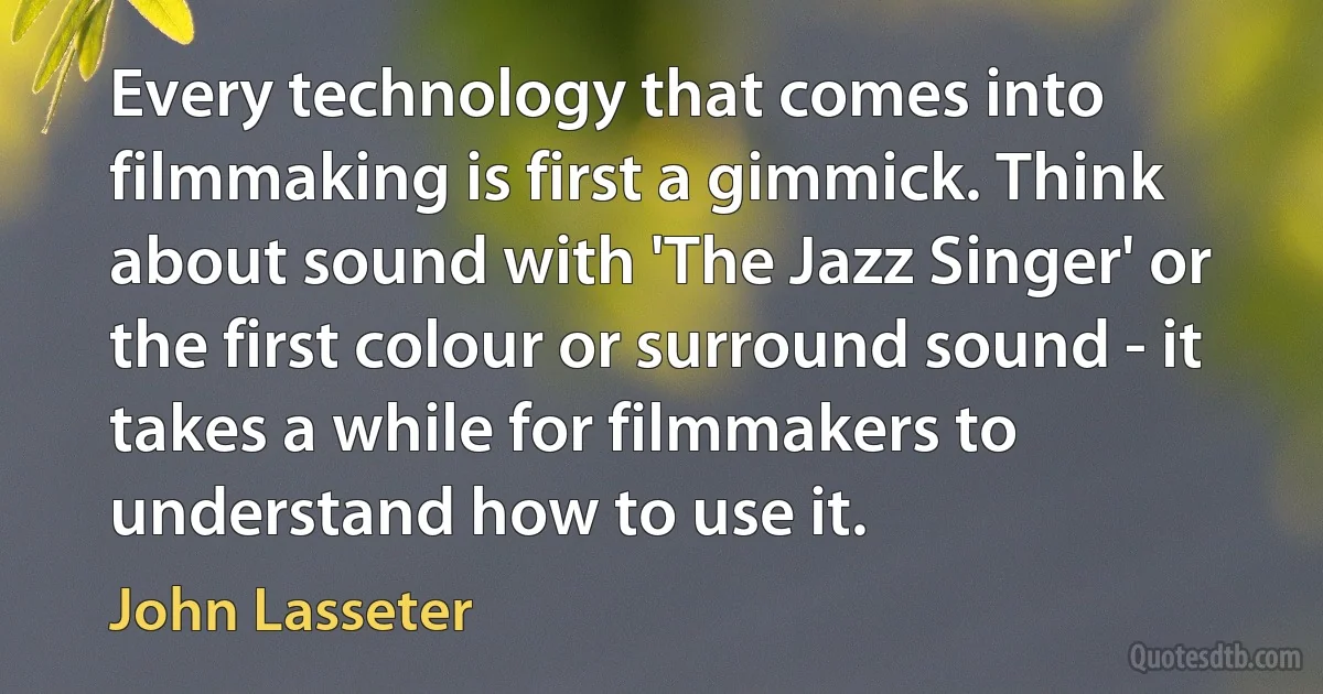 Every technology that comes into filmmaking is first a gimmick. Think about sound with 'The Jazz Singer' or the first colour or surround sound - it takes a while for filmmakers to understand how to use it. (John Lasseter)