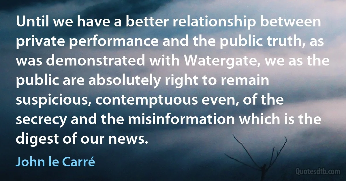 Until we have a better relationship between private performance and the public truth, as was demonstrated with Watergate, we as the public are absolutely right to remain suspicious, contemptuous even, of the secrecy and the misinformation which is the digest of our news. (John le Carré)