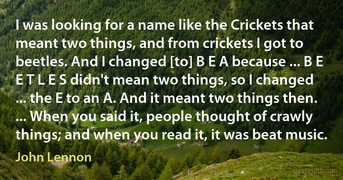 I was looking for a name like the Crickets that meant two things, and from crickets I got to beetles. And I changed [to] B E A because ... B E E T L E S didn't mean two things, so I changed ... the E to an A. And it meant two things then. ... When you said it, people thought of crawly things; and when you read it, it was beat music. (John Lennon)