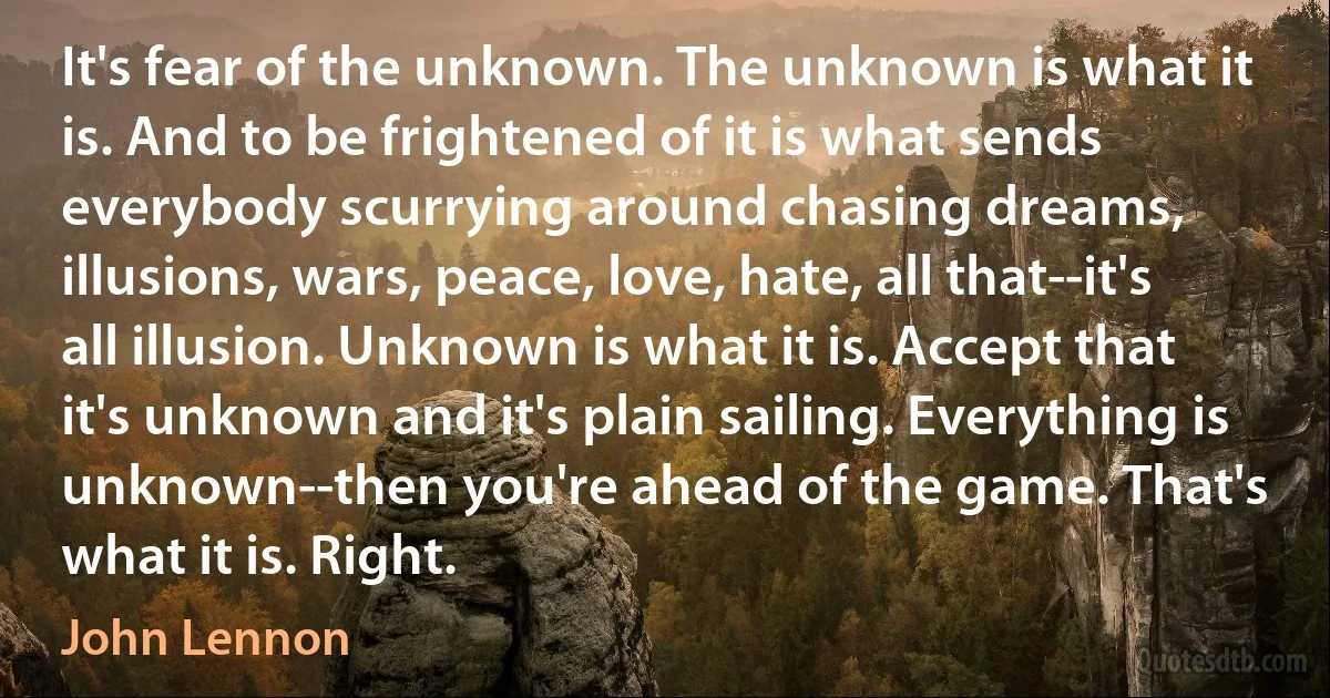 It's fear of the unknown. The unknown is what it is. And to be frightened of it is what sends everybody scurrying around chasing dreams, illusions, wars, peace, love, hate, all that--it's all illusion. Unknown is what it is. Accept that it's unknown and it's plain sailing. Everything is unknown--then you're ahead of the game. That's what it is. Right. (John Lennon)