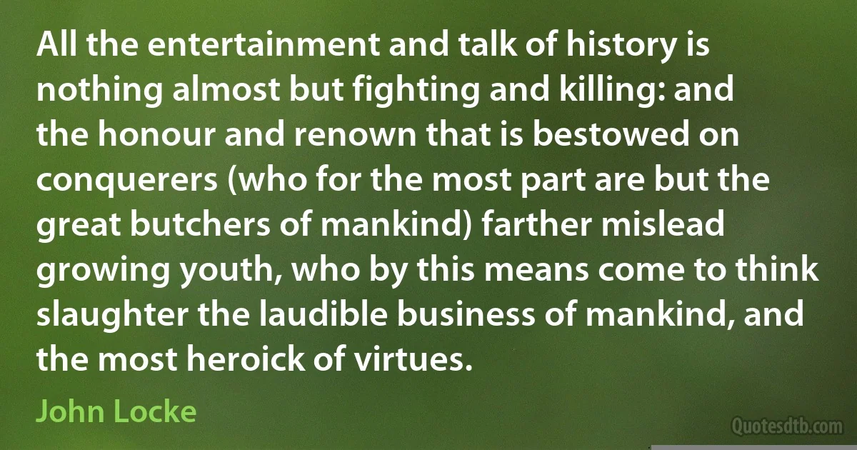 All the entertainment and talk of history is nothing almost but fighting and killing: and the honour and renown that is bestowed on conquerers (who for the most part are but the great butchers of mankind) farther mislead growing youth, who by this means come to think slaughter the laudible business of mankind, and the most heroick of virtues. (John Locke)