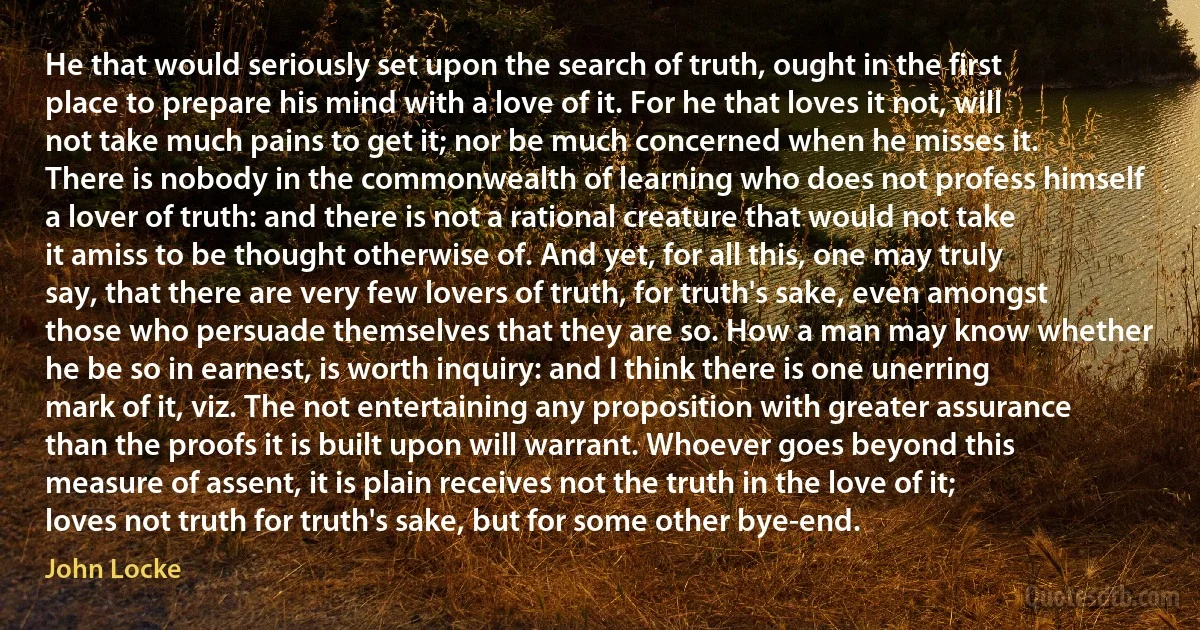 He that would seriously set upon the search of truth, ought in the first place to prepare his mind with a love of it. For he that loves it not, will not take much pains to get it; nor be much concerned when he misses it. There is nobody in the commonwealth of learning who does not profess himself a lover of truth: and there is not a rational creature that would not take it amiss to be thought otherwise of. And yet, for all this, one may truly say, that there are very few lovers of truth, for truth's sake, even amongst those who persuade themselves that they are so. How a man may know whether he be so in earnest, is worth inquiry: and I think there is one unerring mark of it, viz. The not entertaining any proposition with greater assurance than the proofs it is built upon will warrant. Whoever goes beyond this measure of assent, it is plain receives not the truth in the love of it; loves not truth for truth's sake, but for some other bye-end. (John Locke)