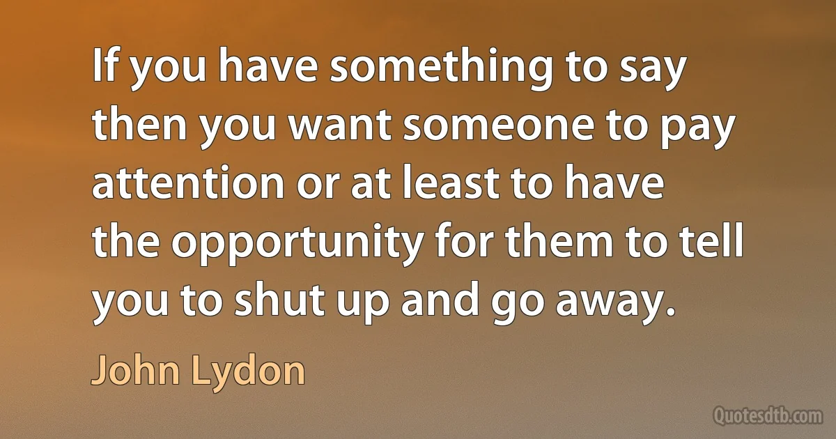 If you have something to say then you want someone to pay attention or at least to have the opportunity for them to tell you to shut up and go away. (John Lydon)