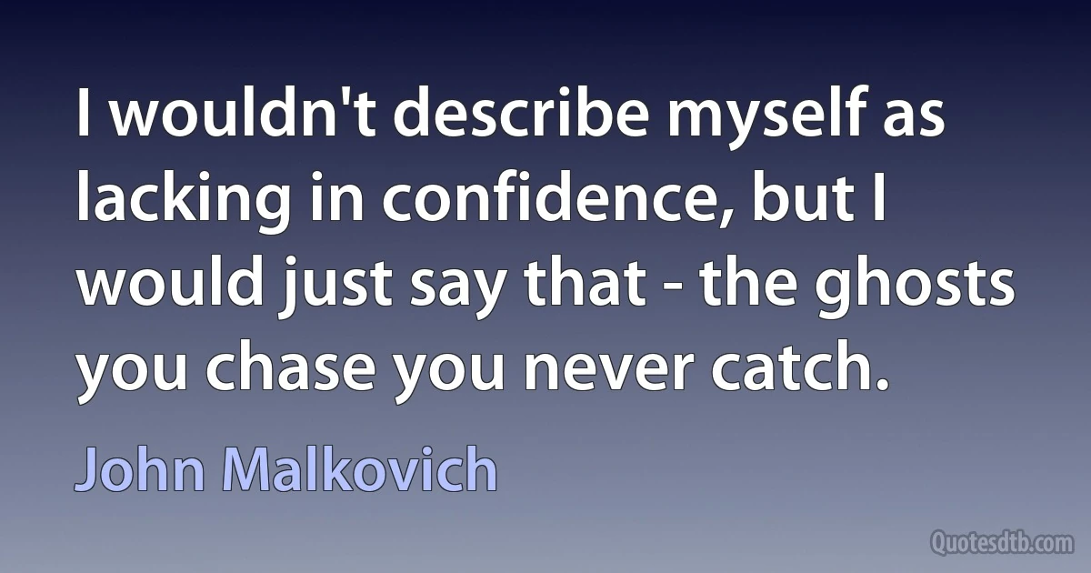 I wouldn't describe myself as lacking in confidence, but I would just say that - the ghosts you chase you never catch. (John Malkovich)