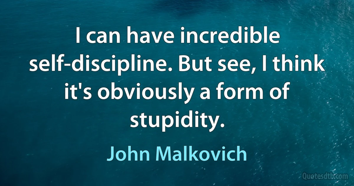 I can have incredible self-discipline. But see, I think it's obviously a form of stupidity. (John Malkovich)