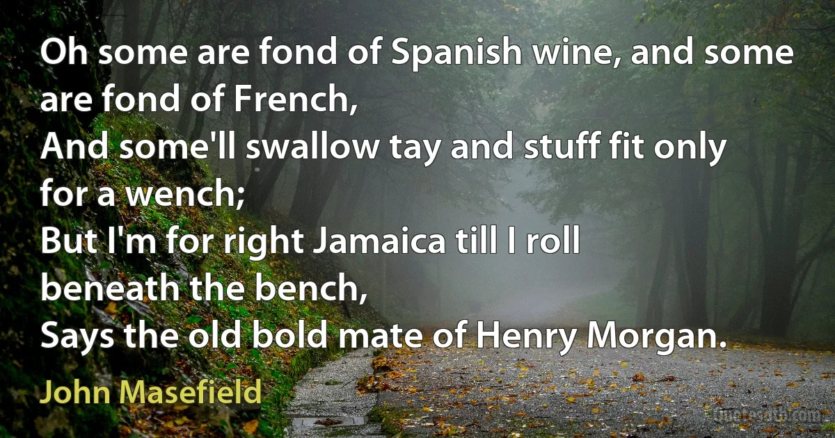 Oh some are fond of Spanish wine, and some are fond of French,
And some'll swallow tay and stuff fit only for a wench;
But I'm for right Jamaica till I roll beneath the bench,
Says the old bold mate of Henry Morgan. (John Masefield)