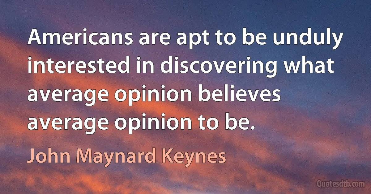 Americans are apt to be unduly interested in discovering what average opinion believes average opinion to be. (John Maynard Keynes)