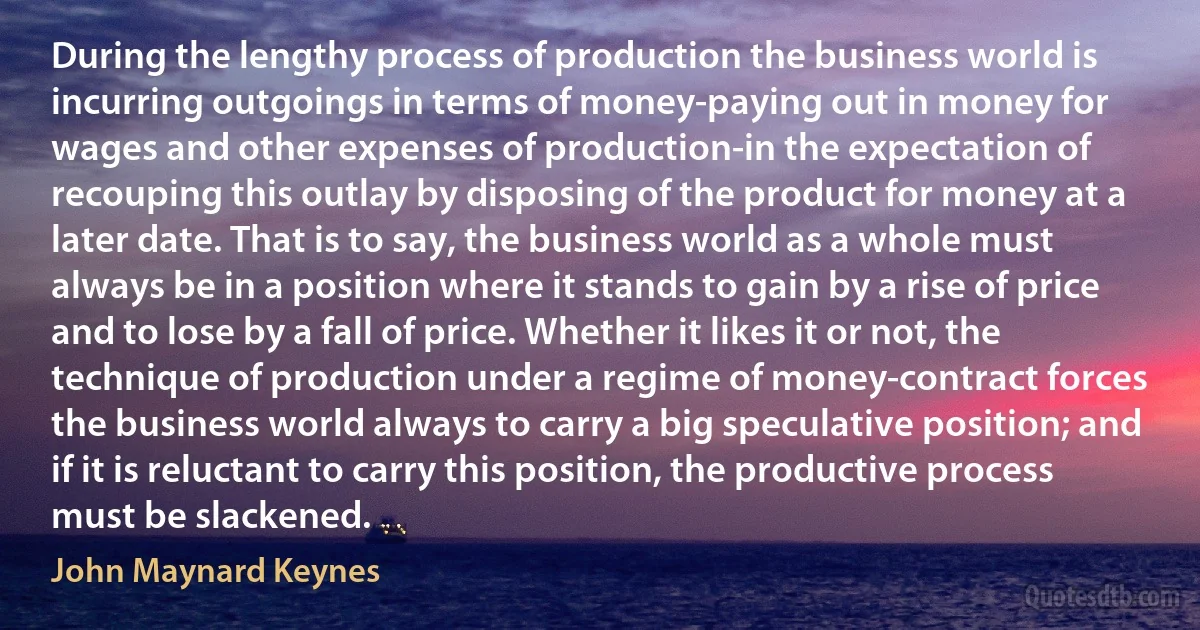 During the lengthy process of production the business world is incurring outgoings in terms of money-paying out in money for wages and other expenses of production-in the expectation of recouping this outlay by disposing of the product for money at a later date. That is to say, the business world as a whole must always be in a position where it stands to gain by a rise of price and to lose by a fall of price. Whether it likes it or not, the technique of production under a regime of money-contract forces the business world always to carry a big speculative position; and if it is reluctant to carry this position, the productive process must be slackened. (John Maynard Keynes)