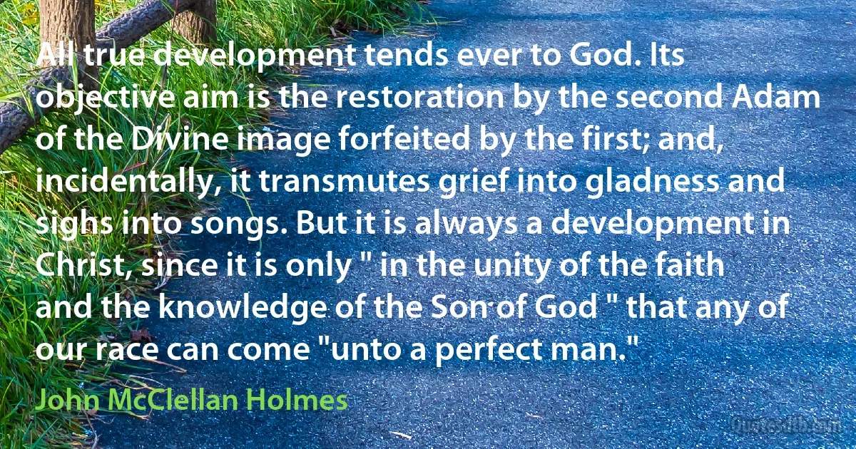 All true development tends ever to God. Its objective aim is the restoration by the second Adam of the Divine image forfeited by the first; and, incidentally, it transmutes grief into gladness and sighs into songs. But it is always a development in Christ, since it is only " in the unity of the faith and the knowledge of the Son of God " that any of our race can come "unto a perfect man." (John McClellan Holmes)