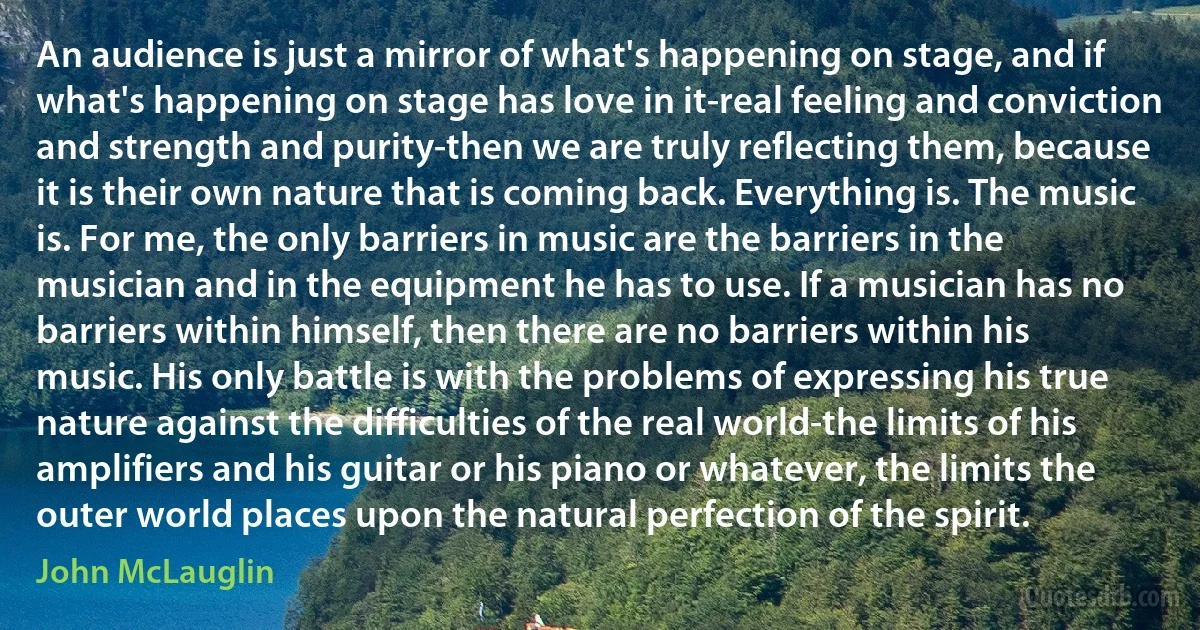 An audience is just a mirror of what's happening on stage, and if what's happening on stage has love in it-real feeling and conviction and strength and purity-then we are truly reflecting them, because it is their own nature that is coming back. Everything is. The music is. For me, the only barriers in music are the barriers in the musician and in the equipment he has to use. If a musician has no barriers within himself, then there are no barriers within his music. His only battle is with the problems of expressing his true nature against the difficulties of the real world-the limits of his amplifiers and his guitar or his piano or whatever, the limits the outer world places upon the natural perfection of the spirit. (John McLauglin)