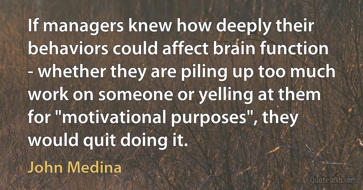 If managers knew how deeply their behaviors could affect brain function - whether they are piling up too much work on someone or yelling at them for "motivational purposes", they would quit doing it. (John Medina)