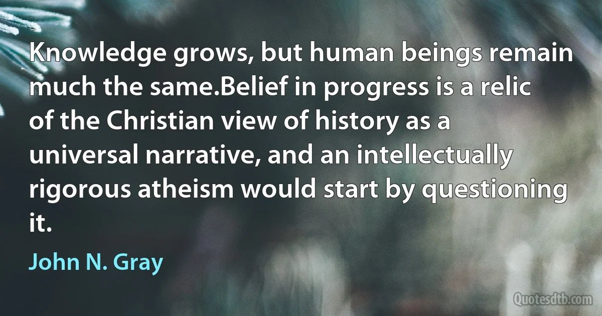 Knowledge grows, but human beings remain much the same.Belief in progress is a relic of the Christian view of history as a universal narrative, and an intellectually rigorous atheism would start by questioning it. (John N. Gray)