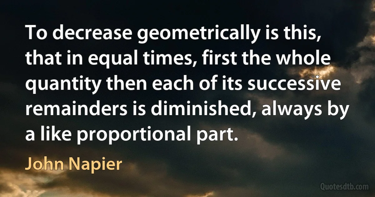 To decrease geometrically is this, that in equal times, first the whole quantity then each of its successive remainders is diminished, always by a like proportional part. (John Napier)