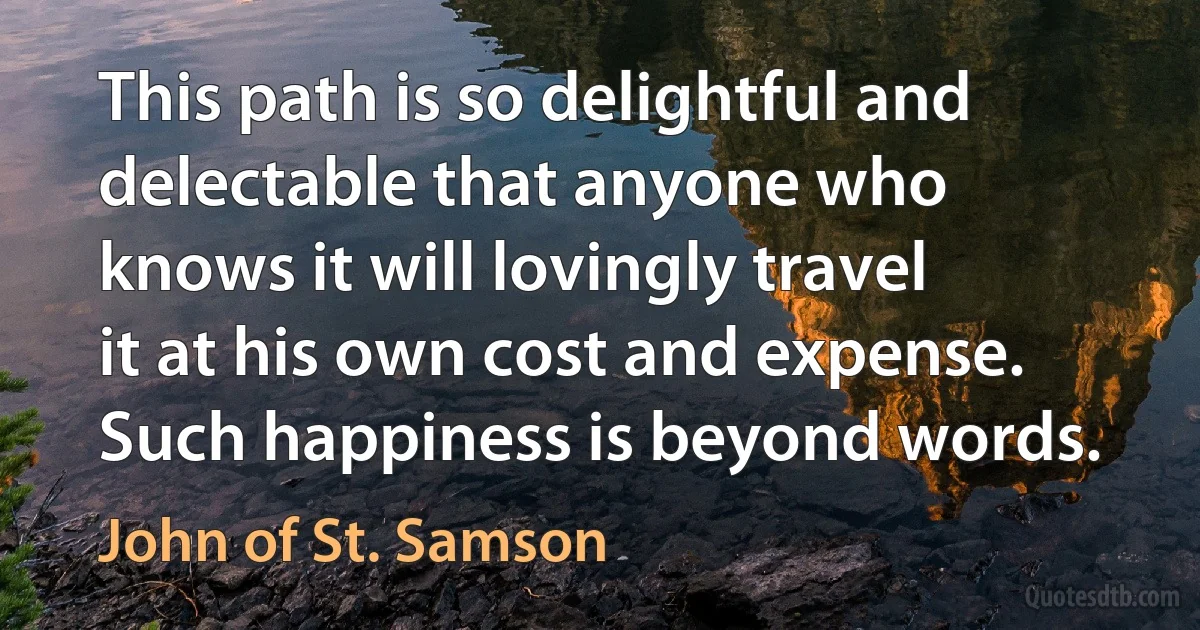 This path is so delightful and delectable that anyone who knows it will lovingly travel it at his own cost and expense. Such happiness is beyond words. (John of St. Samson)