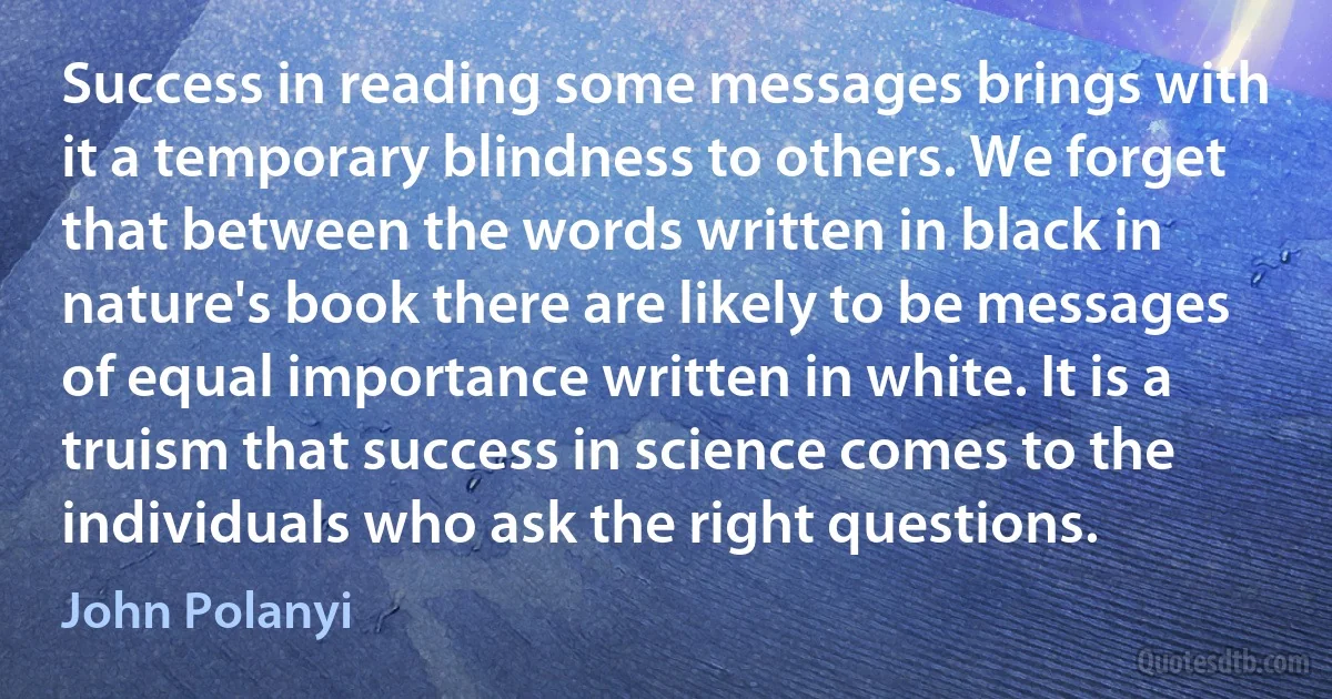 Success in reading some messages brings with it a temporary blindness to others. We forget that between the words written in black in nature's book there are likely to be messages of equal importance written in white. It is a truism that success in science comes to the individuals who ask the right questions. (John Polanyi)