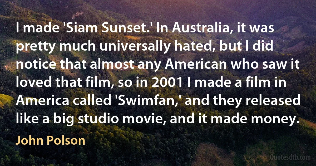 I made 'Siam Sunset.' In Australia, it was pretty much universally hated, but I did notice that almost any American who saw it loved that film, so in 2001 I made a film in America called 'Swimfan,' and they released like a big studio movie, and it made money. (John Polson)