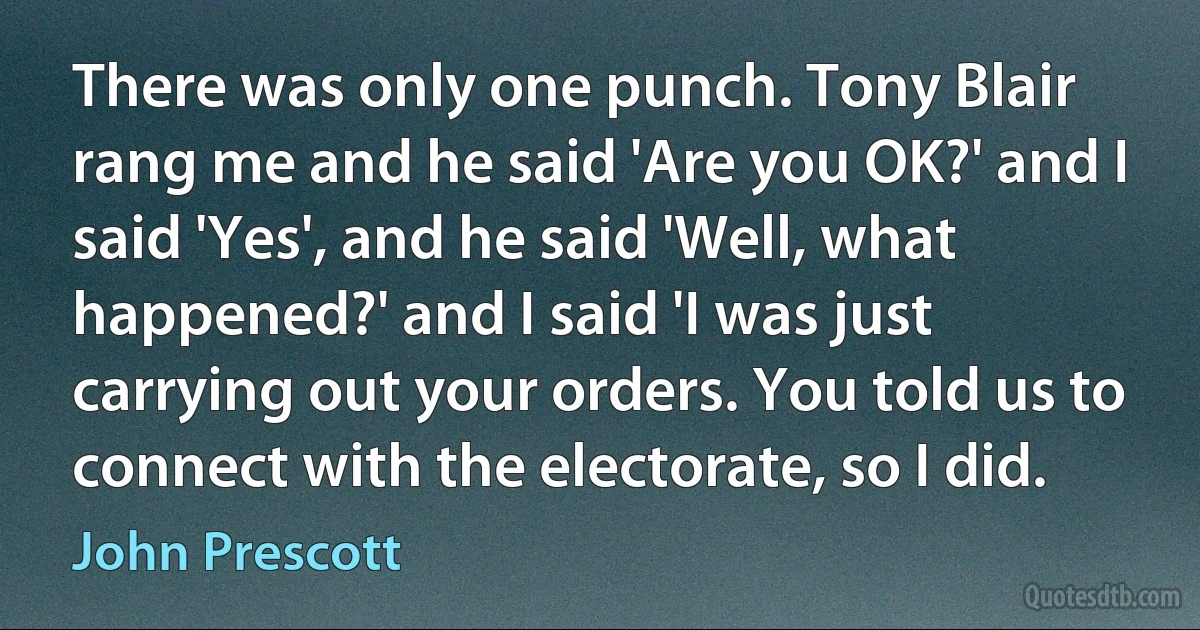 There was only one punch. Tony Blair rang me and he said 'Are you OK?' and I said 'Yes', and he said 'Well, what happened?' and I said 'I was just carrying out your orders. You told us to connect with the electorate, so I did. (John Prescott)