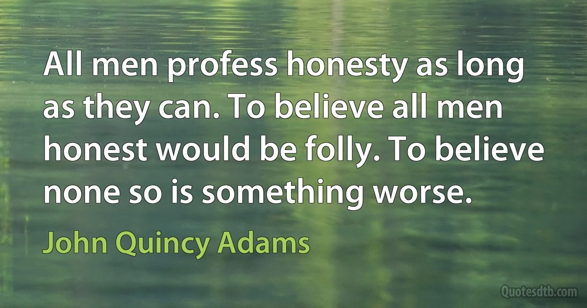 All men profess honesty as long as they can. To believe all men honest would be folly. To believe none so is something worse. (John Quincy Adams)