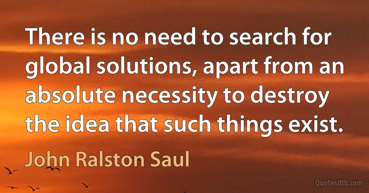 There is no need to search for global solutions, apart from an absolute necessity to destroy the idea that such things exist. (John Ralston Saul)