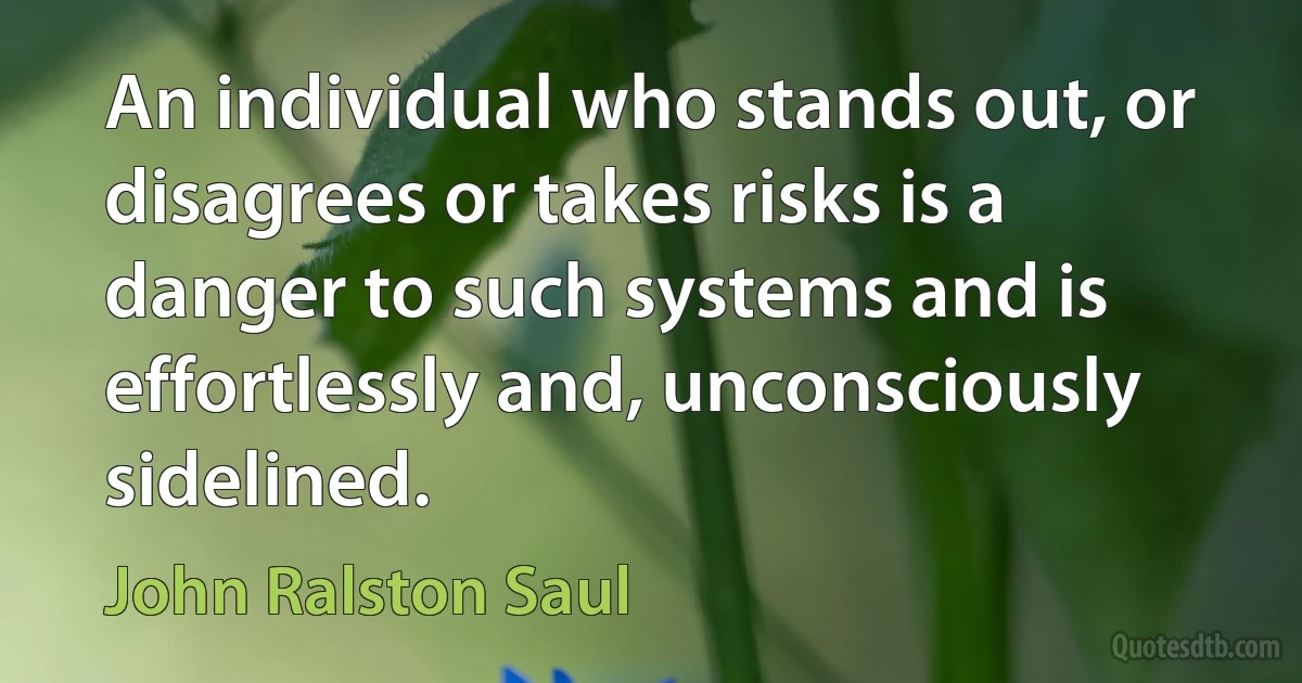 An individual who stands out, or disagrees or takes risks is a danger to such systems and is effortlessly and, unconsciously sidelined. (John Ralston Saul)