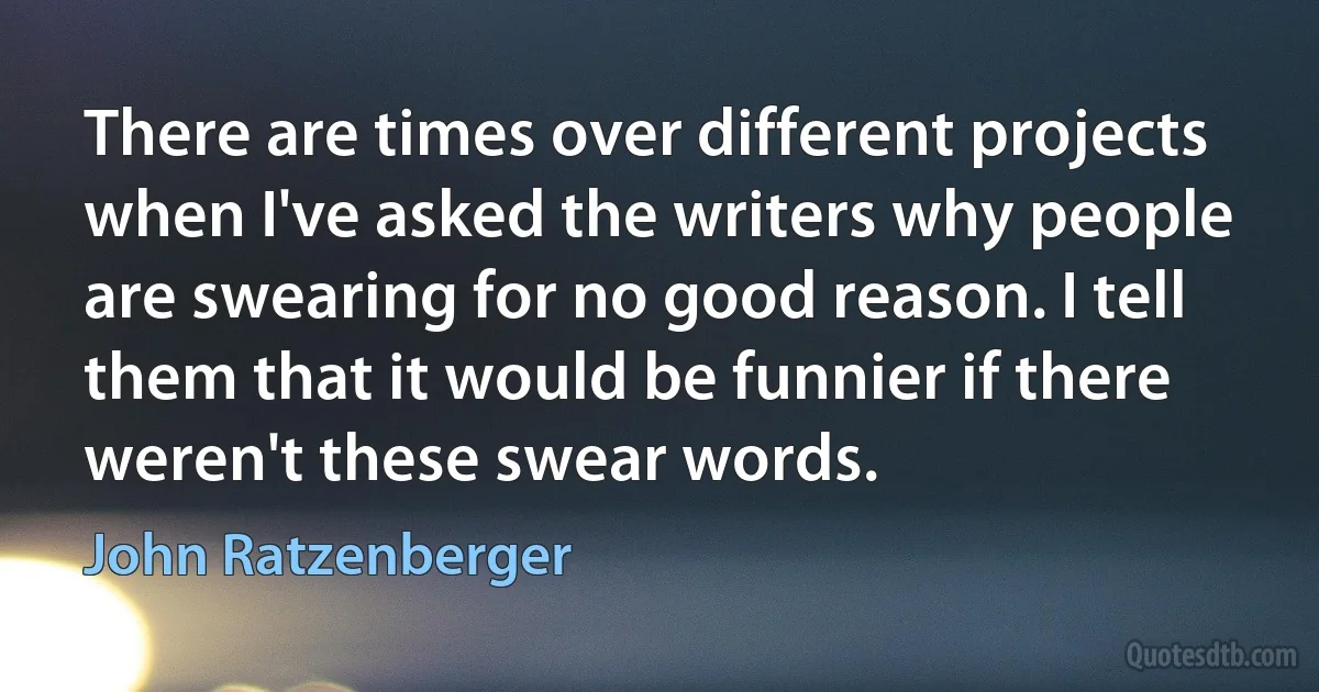 There are times over different projects when I've asked the writers why people are swearing for no good reason. I tell them that it would be funnier if there weren't these swear words. (John Ratzenberger)