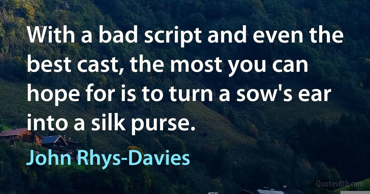 With a bad script and even the best cast, the most you can hope for is to turn a sow's ear into a silk purse. (John Rhys-Davies)