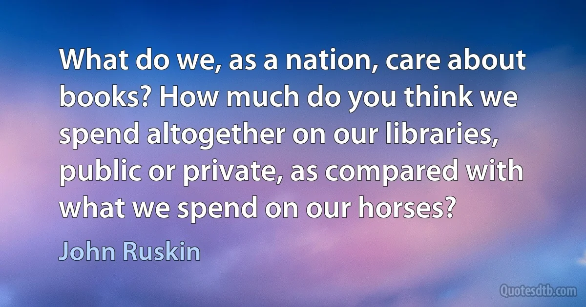 What do we, as a nation, care about books? How much do you think we spend altogether on our libraries, public or private, as compared with what we spend on our horses? (John Ruskin)