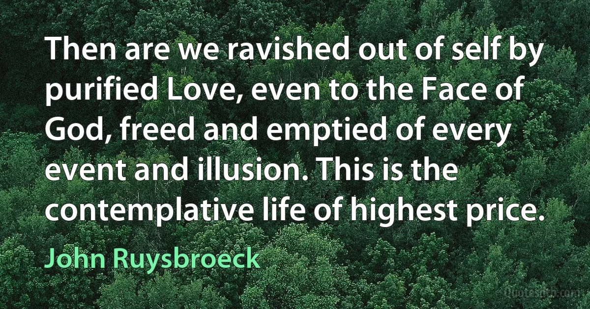 Then are we ravished out of self by purified Love, even to the Face of God, freed and emptied of every event and illusion. This is the contemplative life of highest price. (John Ruysbroeck)