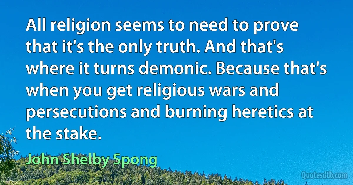 All religion seems to need to prove that it's the only truth. And that's where it turns demonic. Because that's when you get religious wars and persecutions and burning heretics at the stake. (John Shelby Spong)