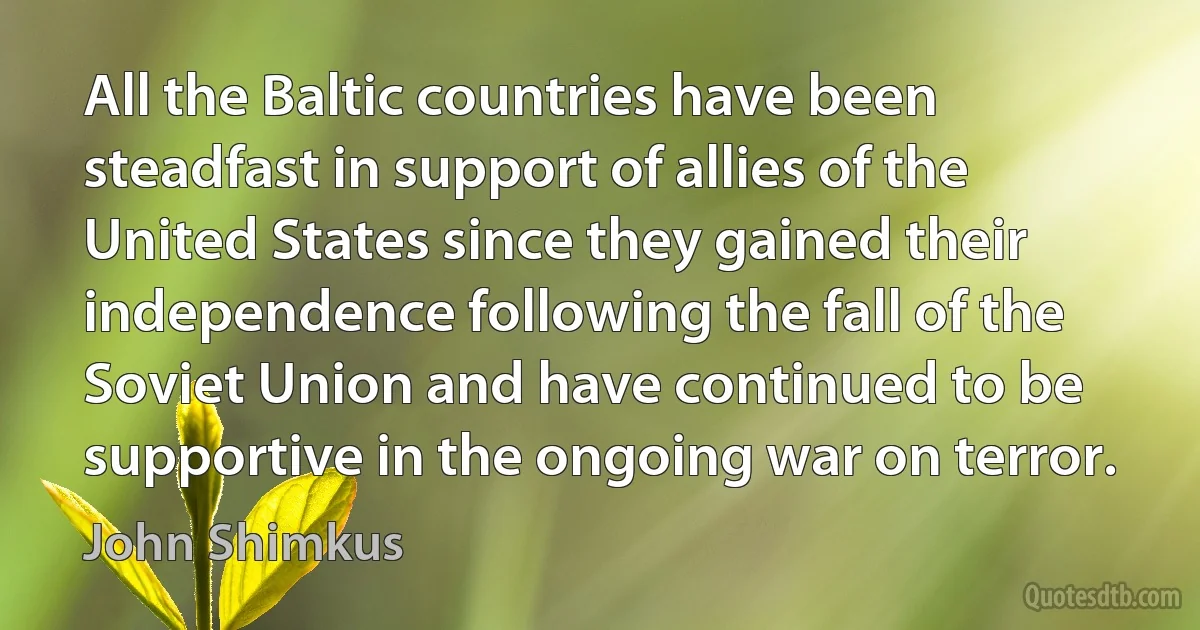 All the Baltic countries have been steadfast in support of allies of the United States since they gained their independence following the fall of the Soviet Union and have continued to be supportive in the ongoing war on terror. (John Shimkus)