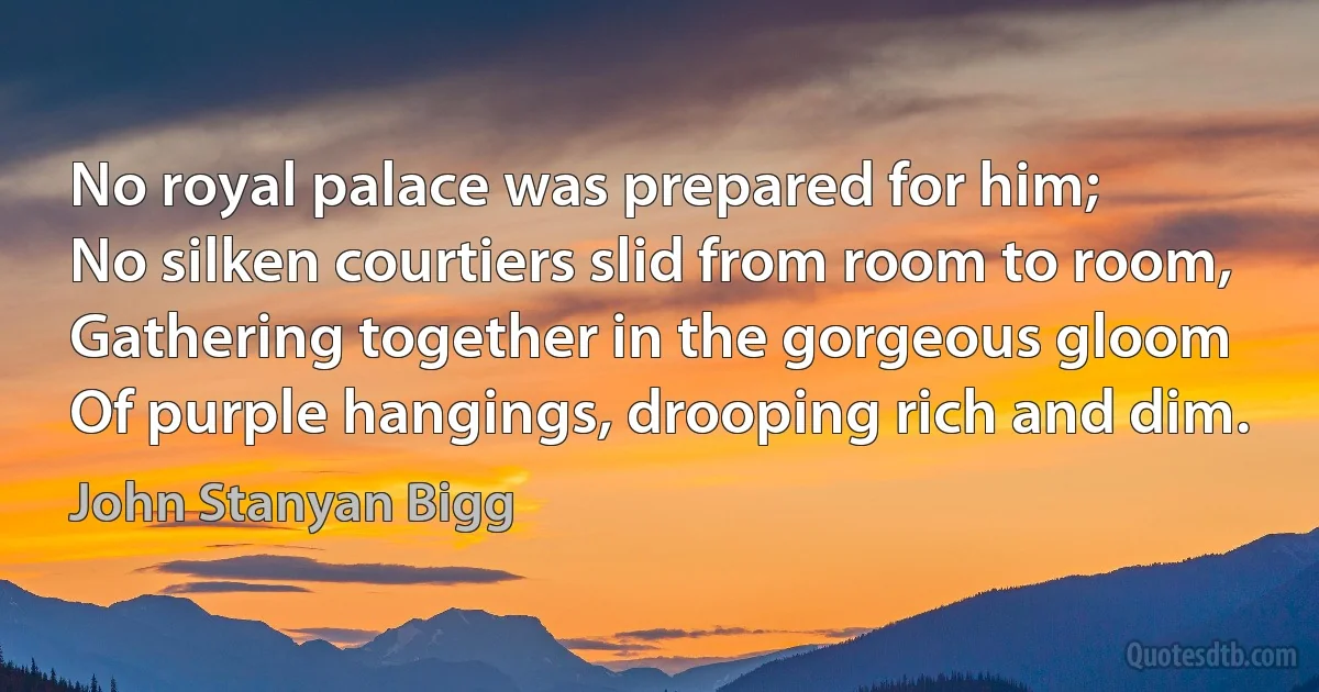 No royal palace was prepared for him;
No silken courtiers slid from room to room,
Gathering together in the gorgeous gloom
Of purple hangings, drooping rich and dim. (John Stanyan Bigg)