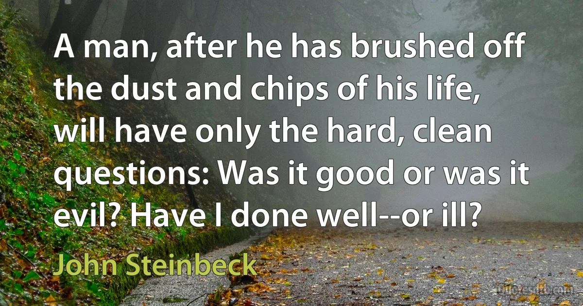 A man, after he has brushed off the dust and chips of his life, will have only the hard, clean questions: Was it good or was it evil? Have I done well--or ill? (John Steinbeck)