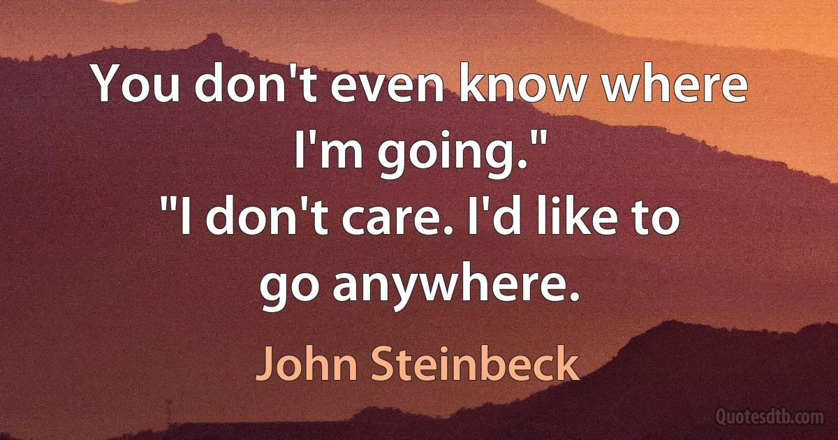 You don't even know where I'm going."
"I don't care. I'd like to go anywhere. (John Steinbeck)