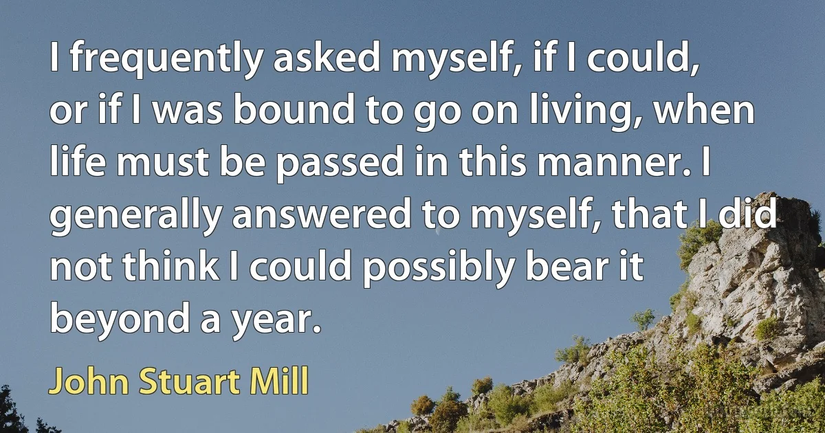 I frequently asked myself, if I could, or if I was bound to go on living, when life must be passed in this manner. I generally answered to myself, that I did not think I could possibly bear it beyond a year. (John Stuart Mill)