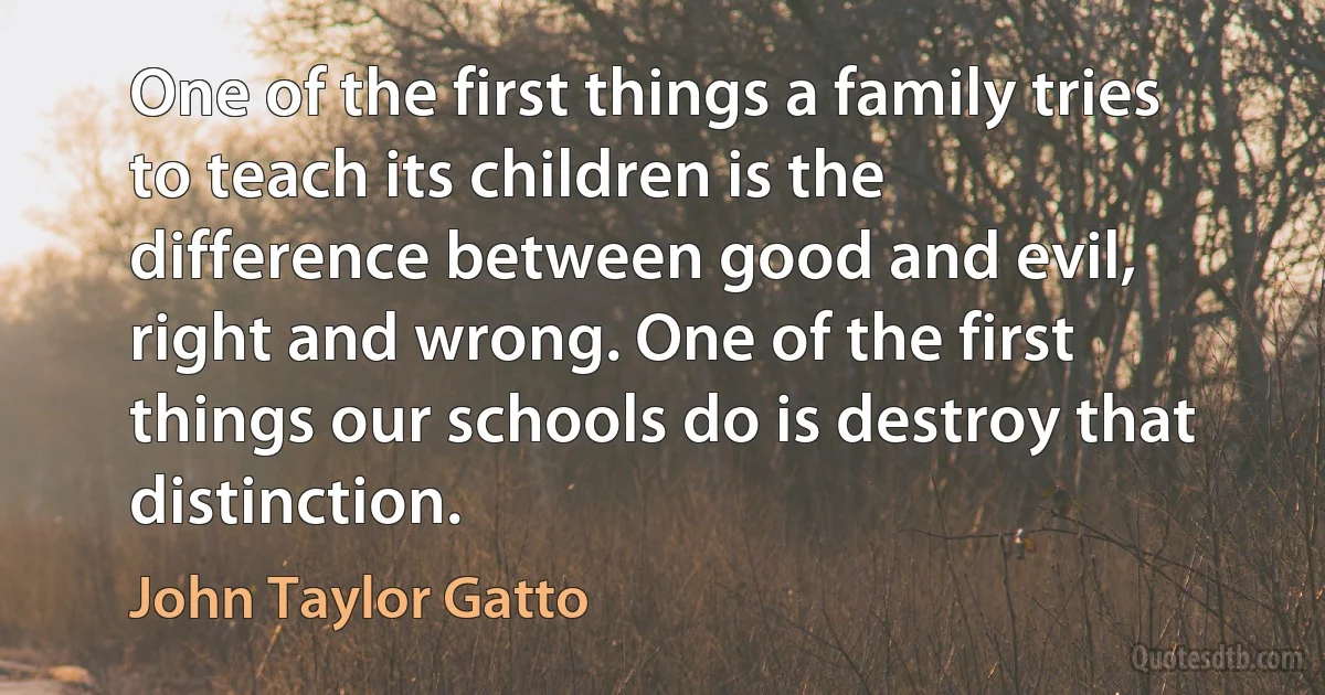 One of the first things a family tries to teach its children is the difference between good and evil, right and wrong. One of the first things our schools do is destroy that distinction. (John Taylor Gatto)