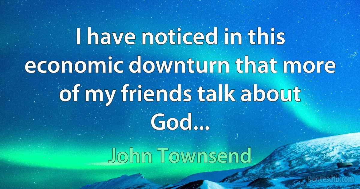 I have noticed in this economic downturn that more of my friends talk about God... (John Townsend)