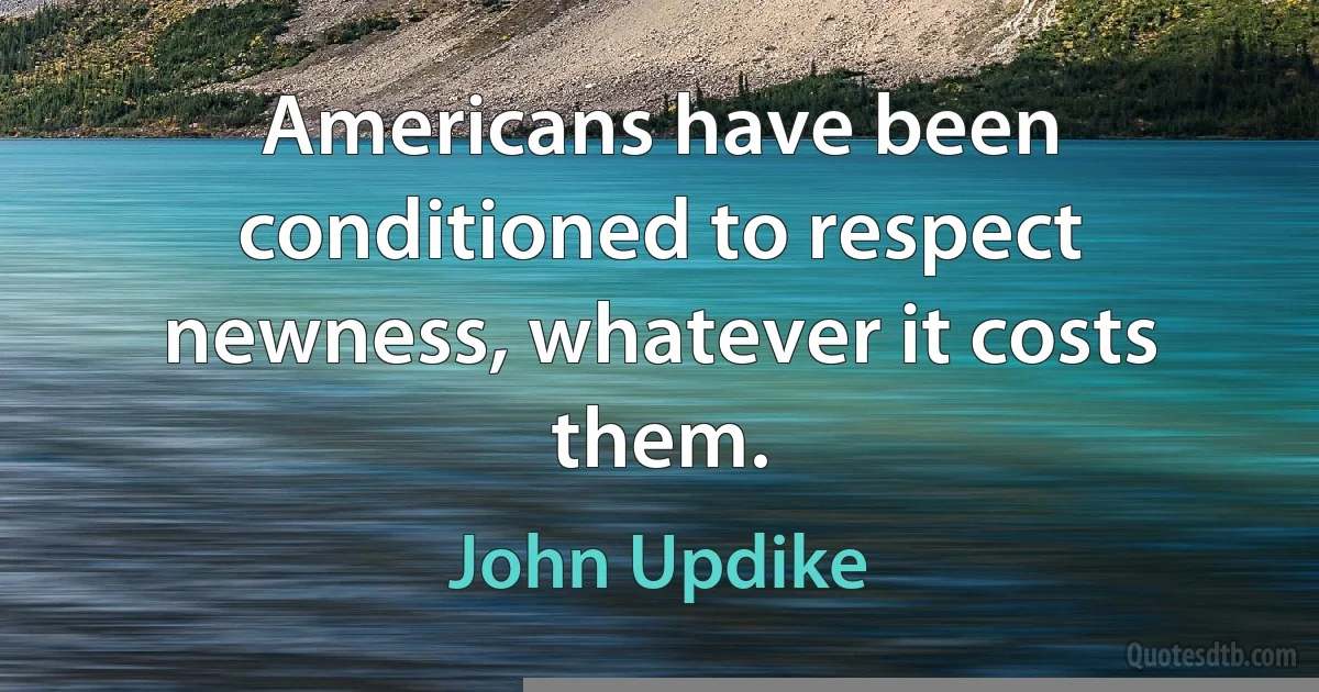 Americans have been conditioned to respect newness, whatever it costs them. (John Updike)