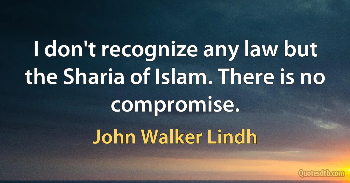 I don't recognize any law but the Sharia of Islam. There is no compromise. (John Walker Lindh)