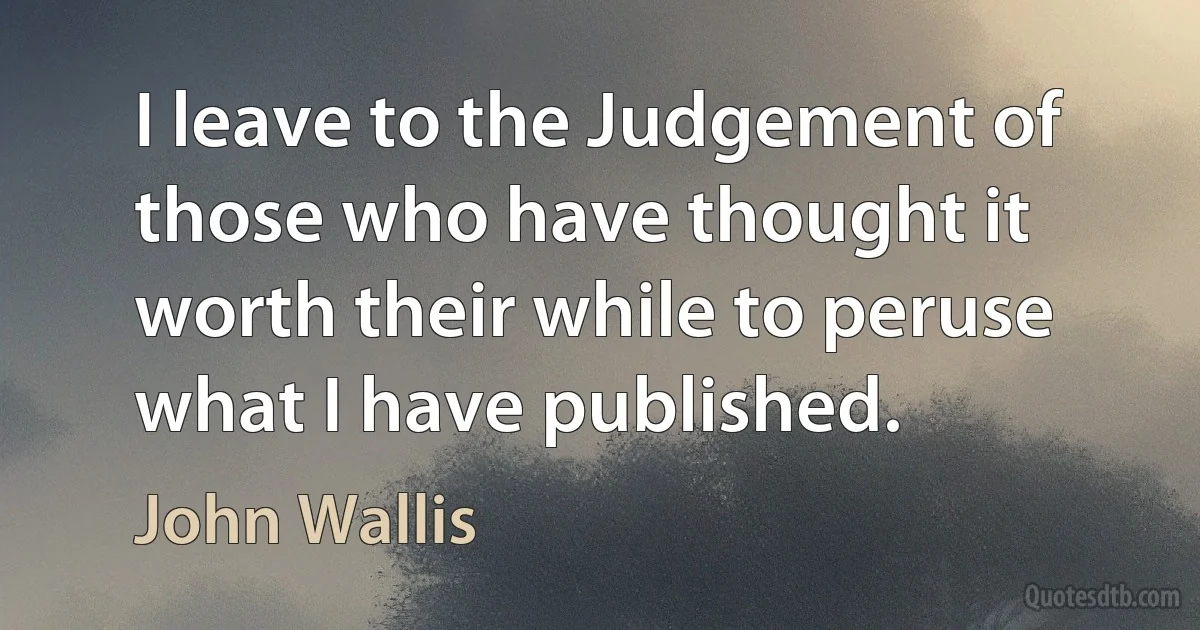 I leave to the Judgement of those who have thought it worth their while to peruse what I have published. (John Wallis)