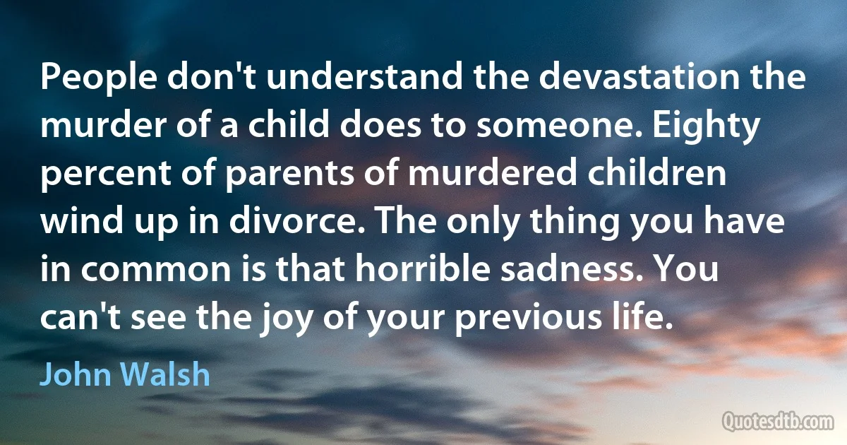 People don't understand the devastation the murder of a child does to someone. Eighty percent of parents of murdered children wind up in divorce. The only thing you have in common is that horrible sadness. You can't see the joy of your previous life. (John Walsh)