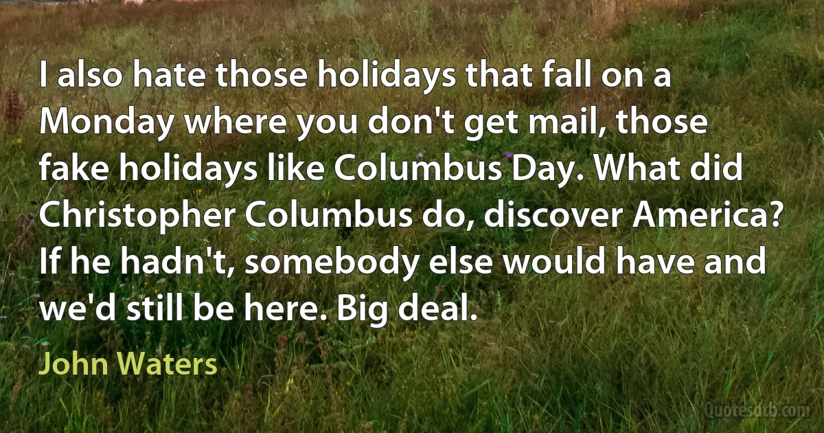 I also hate those holidays that fall on a Monday where you don't get mail, those fake holidays like Columbus Day. What did Christopher Columbus do, discover America? If he hadn't, somebody else would have and we'd still be here. Big deal. (John Waters)