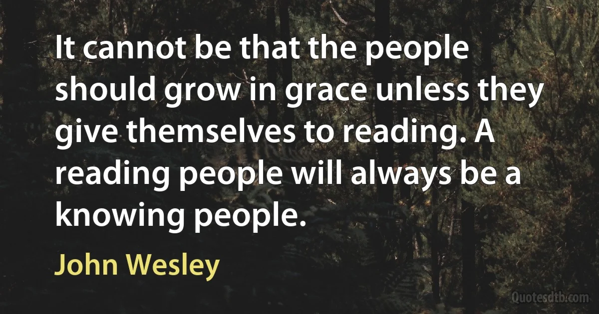 It cannot be that the people should grow in grace unless they give themselves to reading. A reading people will always be a knowing people. (John Wesley)