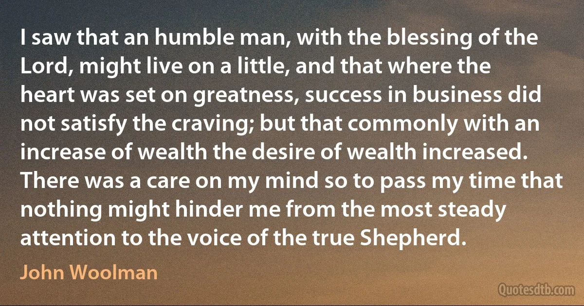 I saw that an humble man, with the blessing of the Lord, might live on a little, and that where the heart was set on greatness, success in business did not satisfy the craving; but that commonly with an increase of wealth the desire of wealth increased. There was a care on my mind so to pass my time that nothing might hinder me from the most steady attention to the voice of the true Shepherd. (John Woolman)