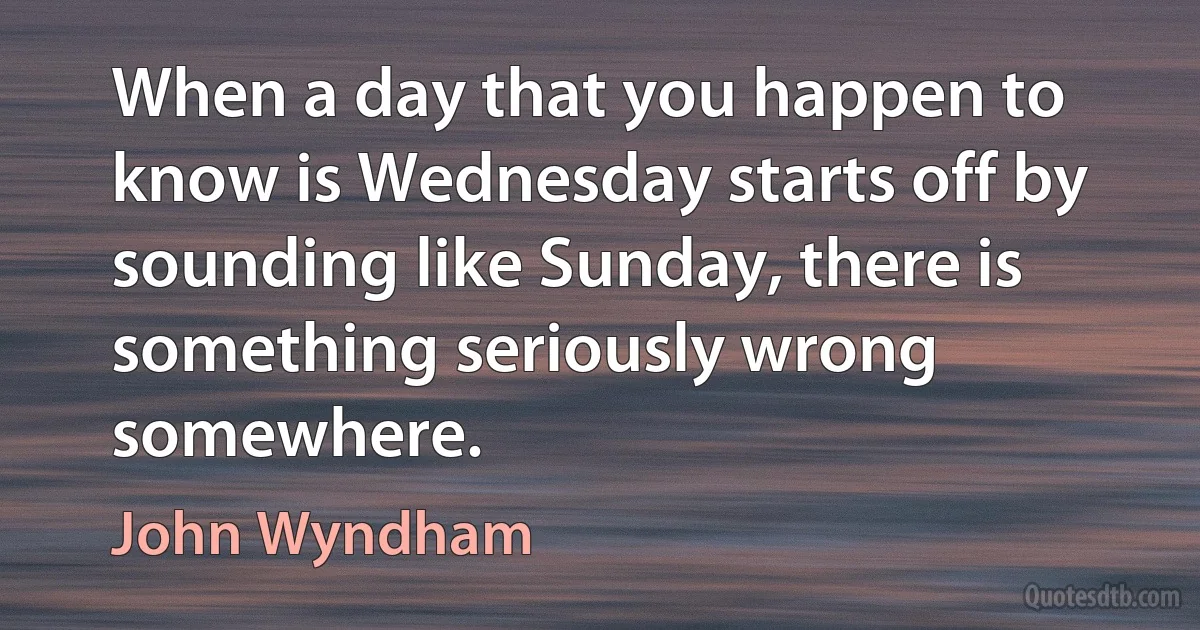 When a day that you happen to know is Wednesday starts off by sounding like Sunday, there is something seriously wrong somewhere. (John Wyndham)