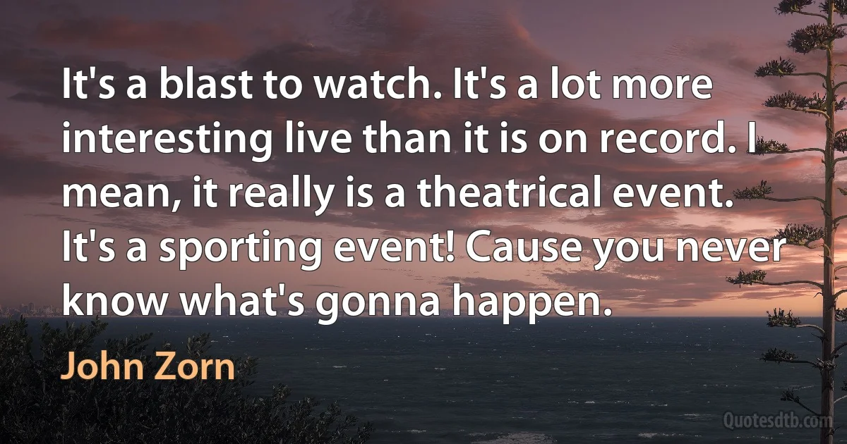 It's a blast to watch. It's a lot more interesting live than it is on record. I mean, it really is a theatrical event. It's a sporting event! Cause you never know what's gonna happen. (John Zorn)