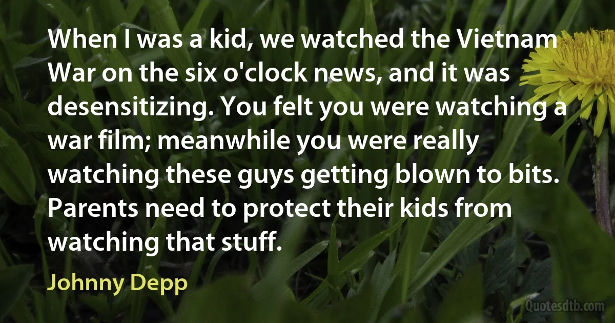 When I was a kid, we watched the Vietnam War on the six o'clock news, and it was desensitizing. You felt you were watching a war film; meanwhile you were really watching these guys getting blown to bits. Parents need to protect their kids from watching that stuff. (Johnny Depp)