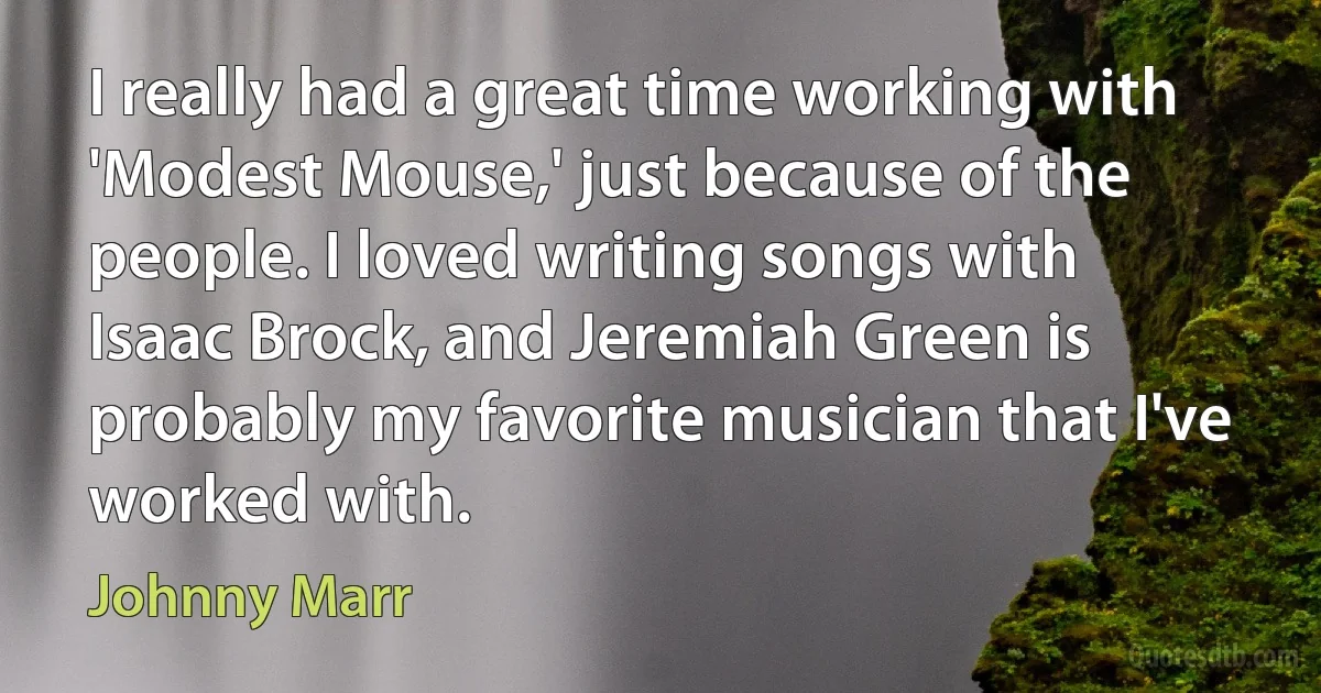 I really had a great time working with 'Modest Mouse,' just because of the people. I loved writing songs with Isaac Brock, and Jeremiah Green is probably my favorite musician that I've worked with. (Johnny Marr)